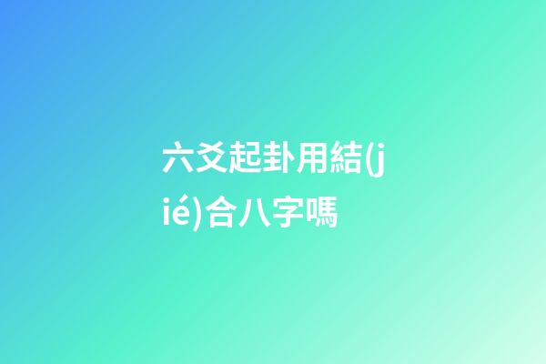 六爻起卦用結(jié)合八字嗎 (六爻要結(jié)合八字嗎)